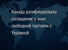 Канада ратифицировала соглашение о зоне свободной торговли с Украиной