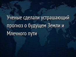 Ученые сделали устрашающий прогноз о будущем Земли и Млечного пути