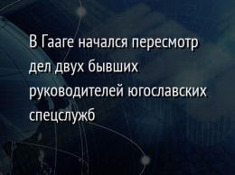 В Гааге начался пересмотр дел двух бывших руководителей югославских спецслужб