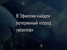 В Эфиопии найден потерянный «город гигантов»