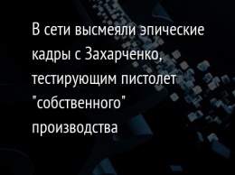 В сети высмеяли эпические кадры с Захарченко, тестирующим пистолет "собственного" производства