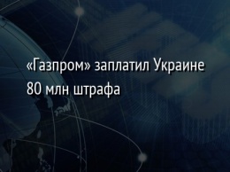 «Газпром» заплатил Украине 80 млн штрафа