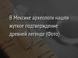 В Мексике археологи нашли жуткое подтверждение древней легенде (Фото)