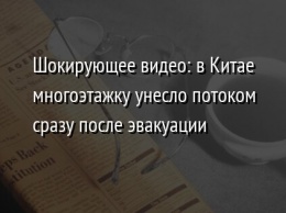 Шокирующее видео: в Китае многоэтажку унесло потоком сразу после эвакуации