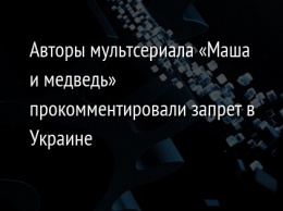 Авторы мультсериала «Маша и медведь» прокомментировали запрет в Украине