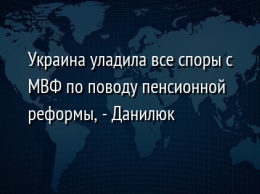 Украина уладила все споры с МВФ по поводу пенсионной реформы, - Данилюк