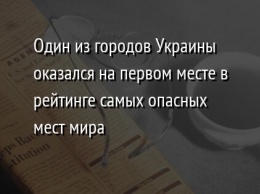 Один из городов Украины оказался на первом месте в рейтинге самых опасных мест мира