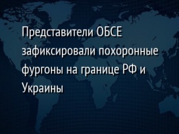 Представители ОБСЕ зафиксировали похоронные фургоны на границе РФ и Украины