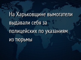 На Харьковщине вымогатели выдавали себя за полицейских по указаниям из тюрьмы