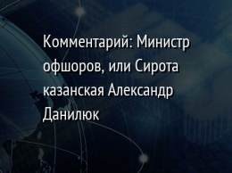 Комментарий: Министр офшоров, или Сирота казанская Александр Данилюк