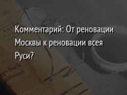 Комментарий: От реновации Москвы к реновации всея Руси?