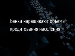 Банки наращивают объемы кредитования населения