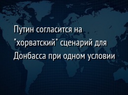 Путин согласится на "хорватский" сценарий для Донбасса при одном условии