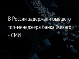 В России задержали бывшего топ-менеджера банка Жеваго - СМИ