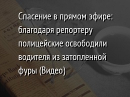 Спасение в прямом эфире: благодаря репортеру полицейские освободили водителя из затопленной фуры (Видео)