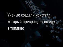 Ученые создали кристалл, который превращает воздух в топливо