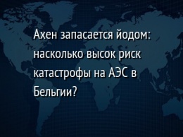 Ахен запасается йодом: насколько высок риск катастрофы на АЭС в Бельгии?