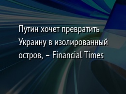 Путин хочет превратить Украину в изолированный остров, - Financial Times