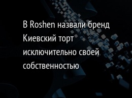В Roshen назвали бренд Киевский торт исключительно своей собственностью