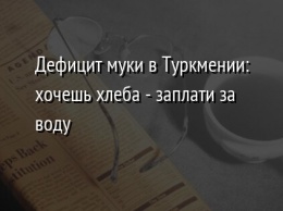 Дефицит муки в Туркмении: хочешь хлеба - заплати за воду