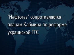 "Нафтогаз" сопротивляется планам Кабмина по реформе украинской ГТС