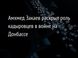 Амхмед Закаев раскрыл роль кадыровцев в войне на Донбассе