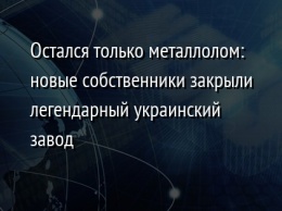 Остался только металлолом: новые собственники закрыли легендарный украинский завод