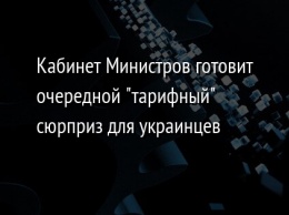 Кабинет Министров готовит очередной "тарифный" сюрприз для украинцев