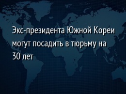 Экс-президента Южной Кореи могут посадить в тюрьму на 30 лет