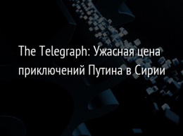 The Telegraph: Ужасная цена приключений Путина в Сирии