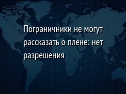 Пограничники не могут рассказать о плене: нет разрешения