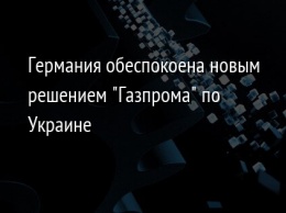 Германия обеспокоена новым решением "Газпрома" по Украине