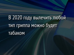 В 2020 году вылечить любой тип гриппа можно будет табаком