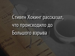 Стивен Хокинг рассказал, что происходило до Большого взрыва