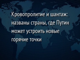 Кровопролитие и шантаж: названы страны, где Путин может устроить новые горячие точки