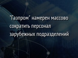 "Газпром" намерен массово сократить персонал зарубежных подразделений