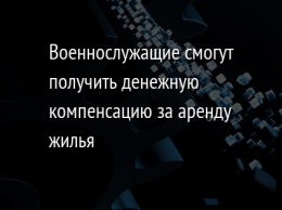 Военнослужащие смогут получить денежную компенсацию за аренду жилья