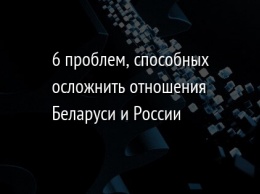 6 проблем, способных осложнить отношения Беларуси и России