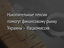 Накопительные пенсии помогут финансовому рынку Украины - Нацкомиссия