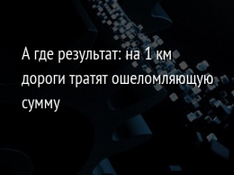 А где результат: на 1 км дороги тратят ошеломляющую сумму