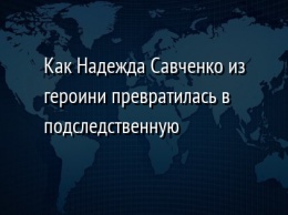 Как Надежда Савченко из героини превратилась в подследственную