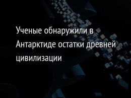 Ученые обнаружили в Антарктиде остатки древней цивилизации