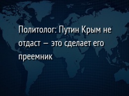 Политолог: Путин Крым не отдаст - это сделает его преемник