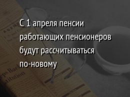 С 1 апреля пенсии работающих пенсионеров будут рассчитываться по-новому