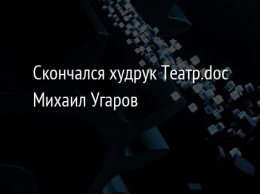Скончался худрук Театр.doc Михаил Угаров
