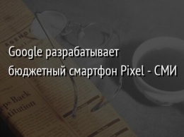 Google разрабатывает бюджетный смартфон Pixel - СМИ