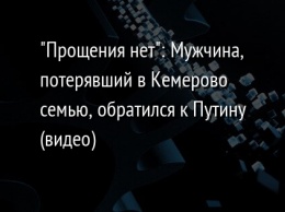 "Прощения нет": Мужчина, потерявший в Кемерово семью, обратился к Путину (видео)