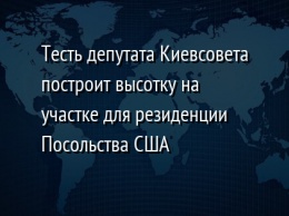 Тесть депутата Киевсовета построит высотку на участке для резиденции Посольства США