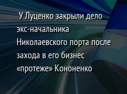 У Луценко закрыли дело экс-начальника Николаевского порта после захода в его бизнес «протеже» Кононенко