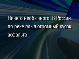 Ничего необычного: В России по реке плыл огромный кусок асфальта